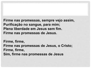 Firme nas promessas, sempre vejo assim,
Purificação no sangue, para mim;
Plena liberdade em Jesus sem fim.
Firme nas promessas de Jesus.
Firme, firme,
Firme nas promessas de Jesus, o Cristo;
Firme, firme,
Sim, firme nas promessas de Jesus
 