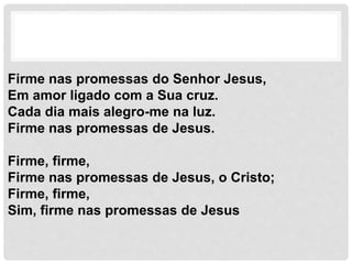 Firme nas promessas do Senhor Jesus,
Em amor ligado com a Sua cruz.
Cada dia mais alegro-me na luz.
Firme nas promessas de Jesus.
Firme, firme,
Firme nas promessas de Jesus, o Cristo;
Firme, firme,
Sim, firme nas promessas de Jesus
 