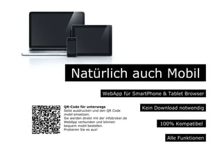 Natürlich auch Mobil
WebApp für SmartPhone & Tablet Browser
Alle Funktionen
Kein Download notwendig
100% Kompatibel
QR-Code für unterwegs
Seite ausdrucken und den QR Code
mobil einsetzen.
Sie werden direkt mit der infobroker.de
WebApp verbunden und können
bequem mobil bestellen.
Probieren Sie es aus!
 