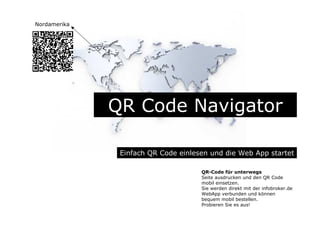 QR Code Navigator
Einfach QR Code einlesen und die Web App startet
QR-Code für unterwegs
Seite ausdrucken und den QR Code
mobil einsetzen.
Sie werden direkt mit der infobroker.de
WebApp verbunden und können
bequem mobil bestellen.
Probieren Sie es aus!
Nordamerika
 