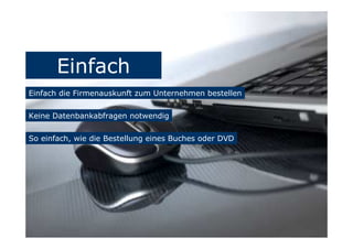 Einfach
Einfach die Firmenauskunft zum Unternehmen bestellen
Keine Datenbankabfragen notwendig
So einfach, wie die Bestellung eines Buches oder DVD
 