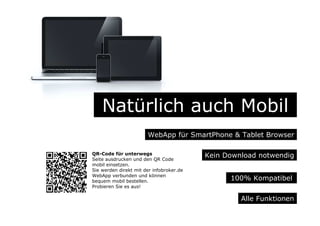 Natürlich auch Mobil
WebApp für SmartPhone & Tablet Browser
Alle Funktionen
Kein Download notwendig
100% Kompatibel
QR-Code für unterwegs
Seite ausdrucken und den QR Code
mobil einsetzen.
Sie werden direkt mit der infobroker.de
WebApp verbunden und können
bequem mobil bestellen.
Probieren Sie es aus!
 