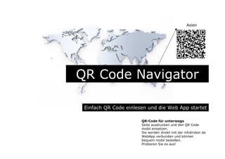 QR Code Navigator
Einfach QR Code einlesen und die Web App startet
QR-Code für unterwegs
Seite ausdrucken und den QR Code
mobil einsetzen.
Sie werden direkt mit der infobroker.de
WebApp verbunden und können
bequem mobil bestellen.
Probieren Sie es aus!
Asien
 