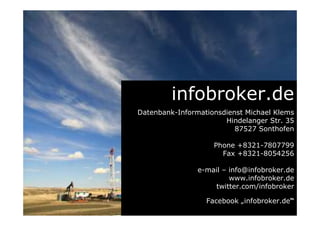 infobroker.de
Datenbank-Informationsdienst Michael Klems
Hindelanger Str. 35
87527 Sonthofen
Phone +8321-7807799
Fax +8321-8054256
e-mail – info@infobroker.de
www.infobroker.de
twitter.com/infobroker
Facebook „infobroker.de“
 