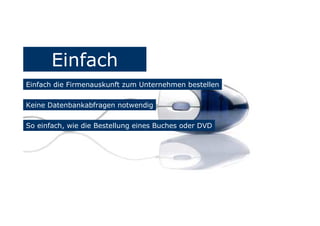 Einfach
Einfach die Firmenauskunft zum Unternehmen bestellen
Keine Datenbankabfragen notwendig
So einfach, wie die Bestellung eines Buches oder DVD
 