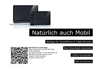 Natürlich auch Mobil
WebApp für SmartPhone & Tablet Browser
Alle Funktionen
Kein Download notwendig
100% Kompatibel
QR-Code für unterwegs
Seite ausdrucken und den QR Code
mobil einsetzen.
Sie werden direkt mit der infobroker.de
WebApp verbunden und können
bequem mobil bestellen.
Probieren Sie es aus!
 