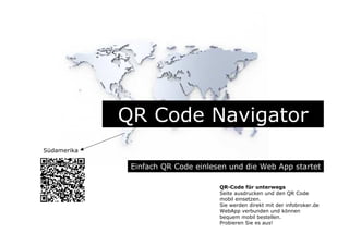 QR Code Navigator
Einfach QR Code einlesen und die Web App startet
QR-Code für unterwegs
Seite ausdrucken und den QR Code
mobil einsetzen.
Sie werden direkt mit der infobroker.de
WebApp verbunden und können
bequem mobil bestellen.
Probieren Sie es aus!
Südamerika
 