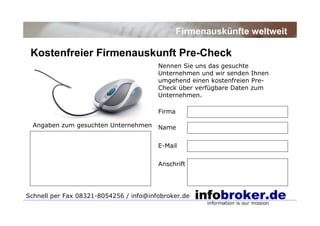 Kostenfreier Firmenauskunft Pre-Check
Firmenauskünfte weltweit
Nennen Sie uns das gesuchte
Unternehmen und wir senden Ihnen
umgehend einen kostenfreien Pre-
Check über verfügbare Daten zum
Unternehmen.
Firma
Name
E-Mail
Anschrift
Schnell per Fax 08321-8054256 / info@infobroker.de
Angaben zum gesuchten Unternehmen
 