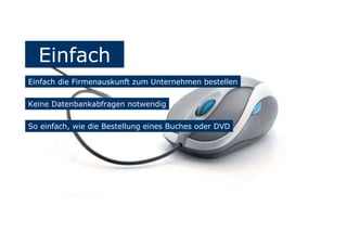 Einfach
Einfach die Firmenauskunft zum Unternehmen bestellen
Keine Datenbankabfragen notwendig
So einfach, wie die Bestellung eines Buches oder DVD
 
