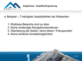 Ergebnisse - Usability-Engineering




Beispiel – 7 häufigste Usabilityfehler bei Webseiten

1. Klickbare Bereiche sind zu klein
2. Keine eindeutige Navigationsstrukturen
3. Überladung der Seiten, keine klaren “Fokuspunkte“
4. Keine einfache Kontaktmöglichkeit




                                                       15 / 20
 
