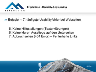 Ergebnisse - Usability-Engineering




Beispiel – 7 häufigste Usabilityfehler bei Webseiten

5. Keine Hilfestellungen (Texterklärungen)
6. Keine klaren Ausstiege auf den Unterseiten
7. Abbruchseiten (404 Error) – Fehlerhafte Links




                                                       16 / 20
 