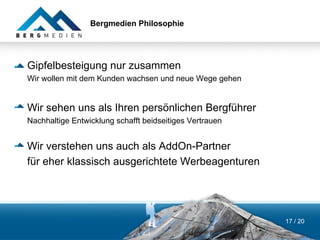 Bergmedien Philosophie




Gipfelbesteigung nur zusammen
Wir wollen mit dem Kunden wachsen und neue Wege gehen


Wir sehen uns als Ihren persönlichen Bergführer
Nachhaltige Entwicklung schafft beidseitiges Vertrauen


Wir verstehen uns auch als AddOn-Partner
für eher klassisch ausgerichtete Werbeagenturen




                                                         17 / 20
 