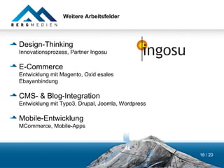 Weitere Arbeitsfelder




Design-Thinking
Innovationsprozess, Partner Ingosu

E-Commerce
Entwicklung mit Magento, Oxid esales
Ebayanbindung

CMS- & Blog-Integration
Entwicklung mit Typo3, Drupal, Joomla, Wordpress

Mobile-Entwicklung
MCommerce, Mobile-Apps




                                                   18 / 20
 