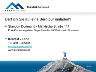 Standort Dortmund




Darf ich Sie auf eine Bergtour einladen?
 Standort Dortmund - Märkische Straße 117
 Ecke Kronenburgallee - Gegenüber der IHK Dortmund / Finanzamt


 Kontakt - Echo
 Tel: 0231 – 8622661
 echo@bergmedien.de
 www.bergmedien.de




                                                                 20 / 20
 