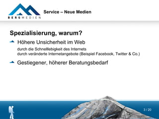 Service – Neue Medien



Spezialisierung, warum?
  Höhere Unsicherheit im Web
  durch die Schnelllebigkeit des Internets
  durch veränderte Internetangebote (Beispiel Facebook, Twitter & Co.)

  Gestiegener, höherer Beratungsbedarf




                                                                         3 / 20
 