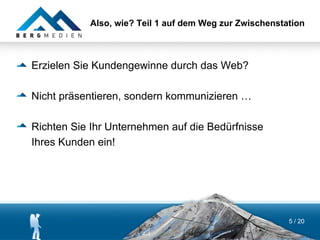 Also, wie? Teil 1 auf dem Weg zur Zwischenstation



Erzielen Sie Kundengewinne durch das Web?

Nicht präsentieren, sondern kommunizieren …

Richten Sie Ihr Unternehmen auf die Bedürfnisse
Ihres Kunden ein!




                                                        5 / 20
 
