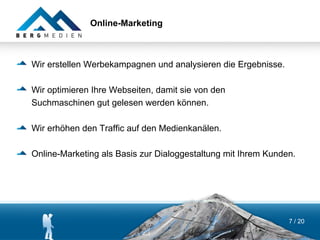 Online-Marketing



Wir erstellen Werbekampagnen und analysieren die Ergebnisse.

Wir optimieren Ihre Webseiten, damit sie von den
Suchmaschinen gut gelesen werden können.

Wir erhöhen den Traffic auf den Medienkanälen.

Online-Marketing als Basis zur Dialoggestaltung mit Ihrem Kunden.




                                                               7 / 20
 