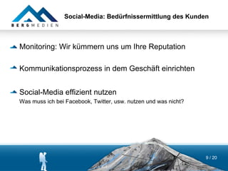Social-Media: Bedürfnissermittlung des Kunden



Monitoring: Wir kümmern uns um Ihre Reputation

Kommunikationsprozess in dem Geschäft einrichten


Social-Media effizient nutzen
Was muss ich bei Facebook, Twitter, usw. nutzen und was nicht?




                                                                 9 / 20
 
