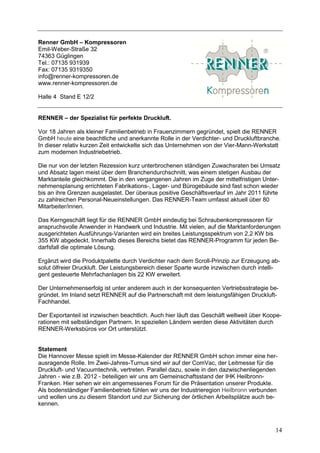 Renner GmbH – Kompressoren
Emil-Weber-Straße 32
74363 Güglingen
Tel.: 07135 931939
Fax: 07135 9319350
info@renner-kompressoren.de
www.renner-kompressoren.de

Halle 4 Stand E 12/2


RENNER – der Spezialist für perfekte Druckluft.

Vor 18 Jahren als kleiner Familienbetrieb in Frauenzimmern gegründet, spielt die RENNER
GmbH heute eine beachtliche und anerkannte Rolle in der Verdichter- und Druckluftbranche.
In dieser relativ kurzen Zeit entwickelte sich das Unternehmen von der Vier-Mann-Werkstatt
zum modernen Industriebetrieb.

Die nur von der letzten Rezession kurz unterbrochenen ständigen Zuwachsraten bei Umsatz
und Absatz lagen meist über dem Branchendurchschnitt, was einem stetigen Ausbau der
Marktanteile gleichkommt. Die in den vergangenen Jahren im Zuge der mittelfristigen Unter-
nehmensplanung errichteten Fabrikations-, Lager- und Bürogebäude sind fast schon wieder
bis an ihre Grenzen ausgelastet. Der überaus positive Geschäftsverlauf im Jahr 2011 führte
zu zahlreichen Personal-Neueinstellungen. Das RENNER-Team umfasst aktuell über 80
Mitarbeiter/innen.

Das Kerngeschäft liegt für die RENNER GmbH eindeutig bei Schraubenkompressoren für
anspruchsvolle Anwender in Handwerk und Industrie. Mit vielen, auf die Marktanforderungen
ausgerichteten Ausführungs-Varianten wird ein breites Leistungsspektrum von 2,2 KW bis
355 KW abgedeckt. Innerhalb dieses Bereichs bietet das RENNER-Programm für jeden Be-
darfsfall die optimale Lösung.

Ergänzt wird die Produktpalette durch Verdichter nach dem Scroll-Prinzip zur Erzeugung ab-
solut ölfreier Druckluft. Der Leistungsbereich dieser Sparte wurde inzwischen durch intelli-
gent gesteuerte Mehrfachanlagen bis 22 KW erweitert.

Der Unternehmenserfolg ist unter anderem auch in der konsequenten Vertriebsstrategie be-
gründet. Im Inland setzt RENNER auf die Partnerschaft mit dem leistungsfähigen Druckluft-
Fachhandel.

Der Exportanteil ist inzwischen beachtlich. Auch hier läuft das Geschäft weltweit über Koope-
rationen mit selbständigen Partnern. In speziellen Ländern werden diese Aktivitäten durch
RENNER-Werksbüros vor Ort unterstützt.


Statement
Die Hannover Messe spielt im Messe-Kalender der RENNER GmbH schon immer eine her-
ausragende Rolle. Im Zwei-Jahres-Turnus sind wir auf der ComVac, der Leitmesse für die
Druckluft- und Vacuumtechnik, vertreten. Parallel dazu, sowie in den dazwischenliegenden
Jahren - wie z.B. 2012 - beteiligen wir uns am Gemeinschaftsstand der IHK Heilbronn-
Franken. Hier sehen wir ein angemessenes Forum für die Präsentation unserer Produkte.
Als bodenständiger Familienbetrieb fühlen wir uns der Industrieregion Heilbronn verbunden
und wollen uns zu diesem Standort und zur Sicherung der örtlichen Arbeitsplätze auch be-
kennen.



                                                                                          14
 