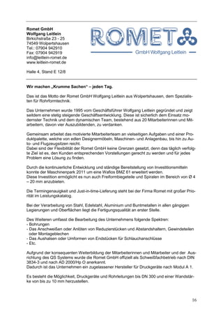 Romet GmbH
Wolfgang Leitlein
Birkichstraße 23 - 25
74549 Wolpertshausen
Tel.: 07904 942910
Fax: 07904 942919
info@leitlein-romet.de
www.leitlein-romet.de

Halle 4, Stand E 12/8


Wir machen „Krumme Sachen“ – jeden Tag.

Das ist das Motto der Romet GmbH Wolfgang Leitlein aus Wolpertshausen, dem Spezialis-
ten für Rohrformtechnik.

Das Unternehmen wurde 1995 vom Geschäftsführer Wolfgang Leitlein gegründet und zeigt
seitdem eine stetig steigende Geschäftsentwicklung. Diese ist sicherlich dem Einsatz mo-
dernster Technik und dem dynamischen Team, bestehend aus 20 Mitarbeiterinnen und Mit-
arbeitern, davon vier Auszubildenden, zu verdanken.

Gemeinsam arbeitet das motivierte Mitarbeiterteam an vielseitigen Aufgaben und einer Pro-
duktpalette, welche von edlen Designermöbeln, Maschinen- und Anlagenbau, bis hin zu Au-
to- und Flugzeugsitzen reicht.
Dabei sind der Flexibilität der Romet GmbH keine Grenzen gesetzt, denn das täglich verfolg-
te Ziel ist es, den Kunden entsprechenden Vorstellungen gerecht zu werden und für jedes
Problem eine Lösung zu finden.

Durch die kontinuierliche Entwicklung und ständige Bereitstellung von Investitionsmitteln
konnte der Maschinenpark 2011 um eine Wafios BMZ 61 erweitert werden.
Diese Investition ermöglicht es nun auch Freiformbiegeteile und Spiralen im Bereich von Ø 4
– 20 mm anzubieten.

Die Termingenauigkeit und Just-in-time-Lieferung steht bei der Firma Romet mit großer Prio-
rität im Leistungskatalog.

Bei der Verarbeitung von Stahl, Edelstahl, Aluminium und Buntmetallen in allen gängigen
Legierungen und Oberflächen liegt die Fertigungsqualität an erster Stelle.

Des Weiteren umfasst die Bearbeitung des Unternehmens folgende Spektren:
- Bohrungen
- Das Anschweißen oder Anlöten von Reduzierstücken und Abstandshaltern, Gewindeteilen
  oder Montageblechen
- Das Aushalsen oder Umformen von Endstücken für Schlauchanschlüsse
- Etc.

Aufgrund der konsequenten Weiterbildung der Mitarbeiterinnen und Mitarbeiter und der Aus-
richtung des QS Systems wurde die Romet GmbH offiziell als Schweißfachbetrieb nach DIN
3834-3 und nach AD 2000/Hp O anerkannt.
Dadurch ist das Unternehmen ein zugelassener Hersteller für Druckgeräte nach Modul A 1.

Es besteht die Möglichkeit, Druckgeräte und Rohrleitungen bis DN 300 und einer Wandstär-
ke von bis zu 10 mm herzustellen.



                                                                                          16
 