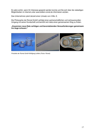 Es wäre schön, wenn Ihr Interesse geweckt werden konnte und Sie sich über die vielseitigen
Möglichkeiten im Internet unter www.leitlein-romet.de informieren würden.

Das Unternehmen plant derzeit einen Umsatz von 4 Mio. €.

Die Philosophie der Romet GmbH verfolgt einen partnerschaftlichen und vertrauensvollen
Umgang mit seiner Kundschaft und bemüht sich stets einen gemeinsamen Weg zu finden.

„Zusammen neue Ziele verfolgen und bevorstehenden Herausforderungen gemeinsam
ins Auge schauen.“




Produkte der Romet GmbH Wolfgang Leitlein (Fotos: Romet)




                                                                                         17
 