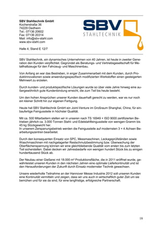 SBV Stahltechnik GmbH
Kocherstraße 36
74229 Oedheim
Tel.: 07136 20602
Fax: 07136 20314
Mail: info@sbv-stahl.com
www.sbv-stahl.com

Halle 4, Stand E 12/7


SBV Stahltechnik, ein dynamisches Unternehmen von 40 Jahren, ist heute in zweiter Gene-
ration den Kunden verpflichtet. Gegründet als Beratungs- und Vertriebsgesellschaft für Me-
tallhalbzeuge für den Fahrzeug- und Maschinenbau.

Von Anfang an war das Bestreben, in enger Zusammenarbeit mit dem Kunden, durch Pro-
duktinnovationen sowie anwendungsspezifisch modifizierten Werkstoffen einen gesteigerten
Mehrwert zu erzielen.

Durch kunden- und produktspezifische Lösungen wurde so über viele Jahre hinweg eine au-
ßergewöhnlich gute Kundenbindung erreicht, die zum Teil bis heute besteht.

Um den hohen Ansprüchen unserer Kunden dauerhaft gerecht zu werden, war es nur noch
ein kleiner Schritt hin zur eigenen Fertigung.

Heute hat SBV Stahltechnik GmbH ein Joint-Venture im Großraum Shanghai, China, für ein-
baufertige Feingussteile in höchster Qualität.

Mit ca. 500 Mitarbeitern stellen wir in unseren nach TS 16949 + ISO 9000 zertifizierten Be-
trieben jährlich ca. 3.000 Tonnen Stahl- und Edelstahlfeingussteile von wenigen Gramm bis
45 kg Stückgewicht her.
In unserem Zerspanungsbetrieb werden die Feingussteile auf modernsten 3 + 4 Achsen Be-
arbeitungszentren bearbeitet.

Durch den konsequenten Einsatz von SPC, Messmaschinen, Leckageprüfständen sowie
Waschmaschinen mit nachgelagerter Restschmutzbestimmung bzw. Überwachung der
Oberflächenspannung können wir eine gleichbleibende Qualität vom ersten bis zum letzten
Teil sicherstellen. Dabei decken wir Jahresbedarfe von wenigen hundert Stück bis zu einigen
hunderttausend Stück ab.

Der Neubau einer Gießerei mit 18.000 m² Produktionsfläche, die in 2011 eröffnet wurde, ge-
währleistet unseren Kunden in den nächsten Jahren eine optimale Lieferkontinuität und ist
den Herausforderungen der Zukunft durch Einsatz modernster Technik gewachsen.

Unsere wiederholte Teilnahme an der Hannover Messe Industrie 2012 soll unseren Kunden
eine Kontinuität vermitteln und zeigen, dass wir uns auch in wirtschaftlich guter Zeit um sie
bemühen und für sie da sind, für eine langfristige, erfolgreiche Partnerschaft.




                                                                                            18
 