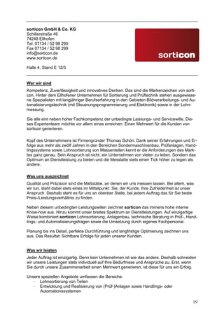 sorticon GmbH & Co. KG
Schillerstraße 46
74248 Ellhofen
Tel. 07134 / 52 98 290
Fax 07134 / 52 98 299
info@sorticon.de
www.sorticon.de

Halle 4, Stand E 12/5


Wer wir sind
Kompetenz, Zuverlässigkeit und innovatives Denken. Das sind die Markenzeichen von sorti-
con. Hinter dem Ellhofener Unternehmen für Sortierung und Prüftechnik stehen ausgewiese-
ne Spezialisten mit langjähriger Berufserfahrung in den Gebieten Bildverarbeitungs- und Au-
tomatisierungstechnik (mit Steuerungsprogrammierung und Elektronik) sowie in der Lohn-
messung.

Sie alle eint neben hoher Fachkompetenz der unbedingte Leistungs- und Servicewille. Die-
ses Expertenteam möchte vor allem eines erreichen: Einen Mehrwert für die Kunden von
sorticon generieren.

Kopf des Unternehmens ist Firmengründer Thomas Schön. Dank seiner Erfahrungen und Er-
folge aus mehr als zwölf Jahren in den Bereichen Sondermaschinenbau, Prüfanlagen, Hand-
lingssysteme sowie Lohnsortierung von Massenteilen kennt er die Anforderungen des Mark-
tes ganz genau. Sein Anspruch ist nicht, ein Unternehmen von vielen zu leiten. Sondern das
Optimum an Dienstleistung zu bieten und die Messlatte stets einen Tick höher zu legen als
andere.

Was uns auszeichnet
Qualität und Präzision sind die Maßstäbe, an denen wir uns messen lassen. Bei allem, was
wir tun, steht dabei stets eines im Mittelpunkt: Sie, der Kunde. Ihre Zufriedenheit ist unser
Anspruch. Deshalb steht es für uns an oberster Stelle, bei jedem Auftrag das für Sie beste
Preis-/Leistungsverhältnis zu finden.

Neben diesem unbedingten Leistungswillen zeichnet sorticon das immens hohe interne
Know-how aus. Hinzu kommt unser breites Spektrum an Dienstleistungen. Auf einzigartige
Weise kombiniert sorticon Lohnsortierung, Anlagenbau, technische Beratung in Prüf-, Hand-
lings- und Automatisierungsfragen sowie die Umsetzung durch eigenes Fachpersonal.

Planung bis ins Detail, perfekte Durchführung und langfristige Optimierung zeichnen uns
aus. Das Resultat: Sichtbare Erfolge für jeden unserer Kunden.


Was wir leisten
Jeder Auftrag ist einzigartig. Denn kein Unternehmen ist wie das andere. Deshalb schneiden
wir unsere Leistungen stets individuell auf Ihre Bedürfnisse und Ansprüche zu. Erst, wenn
Sie durch unsere Zusammenarbeit einen Mehrwert generieren, ist diese für uns ein Erfolg.

Unsere speziellen Angebote umfassen die Bereiche:
   - Lohnsortierung von Teilen
   - Entwicklung und Realisierung von (Prüf-)Anlagen sowie Handlings- oder
      Automationssystemen

                                                                                            19
 