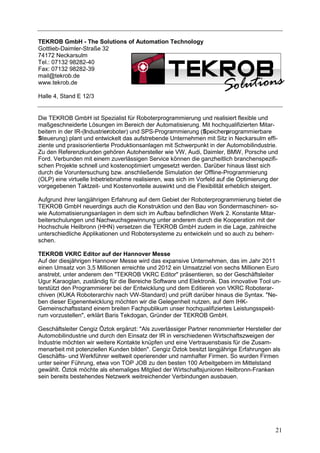 TEKROB GmbH - The Solutions of Automation Technology
Gottlieb-Daimler-Straße 32
74172 Neckarsulm
Tel.: 07132 98282-40
Fax: 07132 98282-39
mail@tekrob.de
www.tekrob.de

Halle 4, Stand E 12/3


Die TEKROB GmbH ist Spezialist für Roboterprogrammierung und realisiert flexible und
maßgeschneiderte Lösungen im Bereich der Automatisierung. Mit hochqualifizierten Mitar-
beitern in der IR-(Industrieroboter) und SPS-Programmierung (Speicherprogrammierbare
Steuerung) plant und entwickelt das aufstrebende Unternehmen mit Sitz in Neckarsulm effi-
ziente und praxisorientierte Produktionsanlagen mit Schwerpunkt in der Automobilindustrie.
Zu den Referenzkunden gehören Autohersteller wie VW, Audi, Daimler, BMW, Porsche und
Ford. Verbunden mit einem zuverlässigen Service können die ganzheitlich branchenspezifi-
schen Projekte schnell und kostenoptimiert umgesetzt werden. Darüber hinaus lässt sich
durch die Voruntersuchung bzw. anschließende Simulation der Offline-Programmierung
(OLP) eine virtuelle Inbetriebnahme realisieren, was sich im Vorfeld auf die Optimierung der
vorgegebenen Taktzeit- und Kostenvorteile auswirkt und die Flexibilität erheblich steigert.

Aufgrund ihrer langjährigen Erfahrung auf dem Gebiet der Roboterprogrammierung bietet die
TEKROB GmbH neuerdings auch die Konstruktion und den Bau von Sondermaschinen- so-
wie Automatisierungsanlagen in dem sich im Aufbau befindlichen Werk 2. Konstante Mitar-
beiterschulungen und Nachwuchsgewinnung unter anderem durch die Kooperation mit der
Hochschule Heilbronn (HHN) versetzen die TEKROB GmbH zudem in die Lage, zahlreiche
unterschiedliche Applikationen und Robotersysteme zu entwickeln und so auch zu beherr-
schen.

TEKROB VKRC Editor auf der Hannover Messe
Auf der diesjährigen Hannover Messe wird das expansive Unternehmen, das im Jahr 2011
einen Umsatz von 3,5 Millionen erreichte und 2012 ein Umsatzziel von sechs Millionen Euro
anstrebt, unter anderem den "TEKROB VKRC Editor" präsentieren, so der Geschäftsleiter
Ugur Karaoglan, zuständig für die Bereiche Software und Elektronik. Das innovative Tool un-
terstützt den Programmierer bei der Entwicklung und dem Editieren von VKRC Roboterar-
chiven (KUKA Roboterarchiv nach VW-Standard) und prüft darüber hinaus die Syntax. "Ne-
ben dieser Eigenentwicklung möchten wir die Gelegenheit nutzen, auf dem IHK-
Gemeinschaftsstand einem breiten Fachpublikum unser hochqualifiziertes Leistungsspekt-
rum vorzustellen", erklärt Baris Tekdogan, Gründer der TEKROB GmbH.

Geschäftsleiter Cengiz Öztok ergänzt: "Als zuverlässiger Partner renommierter Hersteller der
Automobilindustrie und durch den Einsatz der IR in verschiedenen Wirtschaftszweigen der
Industrie möchten wir weitere Kontakte knüpfen und eine Vertrauensbasis für die Zusam-
menarbeit mit potenziellen Kunden bilden". Cengiz Öztok besitzt langjährige Erfahrungen als
Geschäfts- und Werkführer weltweit operierender und namhafter Firmen. So wurden Firmen
unter seiner Führung, etwa von TOP JOB zu den besten 100 Arbeitgebern im Mittelstand
gewählt. Öztok möchte als ehemaliges Mitglied der Wirtschaftsjunioren Heilbronn-Franken
sein bereits bestehendes Netzwerk weitreichender Verbindungen ausbauen.




                                                                                          21
 