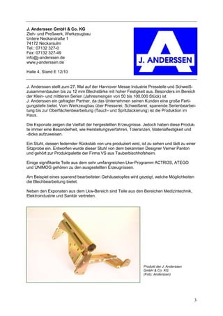 J. Anderssen GmbH & Co. KG
Zieh- und Preßwerk, Werkzeugbau
Untere Neckarstraße 1
74172 Neckarsulm
Tel.: 07132 327-0
Fax: 07132 327-49
info@j-anderssen.de
www.j-anderssen.de

Halle 4, Stand E 12/10


J. Anderssen stellt zum 27. Mal auf der Hannover Messe Industrie Pressteile und Schweiß-
zusammenbauten bis zu 12 mm Blechstärke mit hoher Festigkeit aus. Besonders im Bereich
der Klein- und mittleren Serien (Jahresmengen von 50 bis 100.000 Stück) ist
J. Anderssen ein gefragter Partner, da das Unternehmen seinen Kunden eine große Ferti-
gungstiefe bietet. Vom Werkzeugbau über Presserei, Schweißerei, spanende Serienbearbei-
tung bis zur Oberflächenbearbeitung (Tauch- und Spritzlackierung) ist die Produktion im
Haus.

Die Exponate zeigen die Vielfalt der hergestellten Erzeugnisse. Jedoch haben diese Produk-
te immer eine Besonderheit, wie Herstellungsverfahren, Toleranzen, Materialfestigkeit und
-dicke aufzuweisen.

Ein Stuhl, dessen federnder Rückstab von uns produziert wird, ist zu sehen und lädt zu einer
Sitzprobe ein. Entworfen wurde dieser Stuhl von dem bekannten Designer Verner Panton
und gehört zur Produktpalette der Firma VS aus Tauberbischhofsheim.

Einige signifikante Teile aus dem sehr umfangreichen Lkw-Programm ACTROS, ATEGO
und UNIMOG gehören zu den ausgestellten Erzeugnissen.

Am Beispiel eines spanend bearbeiteten Gehäusetopfes wird gezeigt, welche Möglichkeiten
die Blechbearbeitung bietet.

Neben den Exponaten aus dem Lkw-Bereich sind Teile aus den Bereichen Medizintechnik,
Elektroindustrie und Sanitär vertreten.




                                                               Produkt der J. Anderssen
                                                               GmbH & Co. KG
                                                               (Foto: Anderssen)




                                                                                           3
 
