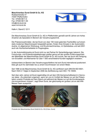 Maschinenbau Durst GmbH & Co. KG
Rodbachstraße 41
74397 Pfaffenhofen
Tel.: 07046 9611-0
Fax: 07046 9611-50
info@md-durst.de
www.md-durst.de

Halle 4, Stand E 12/11


Die Maschinenbau Durst GmbH & Co. KG in Pfaffenhofen genießt seit 65 Jahren ein hohes
Ansehen als Spezialist im Bereich der Verzahnungstechnik.

Die Präzisionszahnräder, die bei Durst von über 100 meist gelernten Fachkräften auf einem
stets modernen Maschinenpark hergestellt werden, finden ihren Einsatz in der Automobilin-
dustrie, im allgemeinen Werkzeug- und Druckmaschinenbau, im Getriebebau und seit 2001
auch als Hochsicherheitsteile im Flugzeugbau.

In der Automobilindustrie ist Durst nicht nur als Partner für Serienfertigungen bekannt. Die
Forschungs- und Entwicklungsabteilungen greifen gerne auf den großen Erfahrungsschatz
der Mitarbeiter der Maschinenbau Durst GmbH & Co. KG zurück, den sie durch die Fertigung
von Einzelteil- und Kleinserien für über 1 000 verschiedene Kunden tagtäglich erweitern.

Insbesondere im Bereich des Verzahnungsschleifens hat sich Durst international positioniert.
Dies gilt auch für Zahnräder bis zu einem Durchmesser von einem Meter.

Seit 1996 ist die Maschinenbau Durst GmbH & Co. KG zertifiziert nach DIN EN ISO 9001.
Nach VDA 6.1 folgte im September 2006 die Zertifizierung nach ISO / TS 16949.

Seit über zehn Jahren ist Durst regelmäßig mit auf dem IHK-Gemeinschaftsstand in Hanno-
ver dabei. „Es erleichtert ungemein, wenn wir uns im Vorfeld der Messe nur auf die Präsen-
tation unserer Produkte auf dem Stand und während der Messe nur auf die Kundengesprä-
che konzentrieren müssen“, sagt Oliver Durst, der gleichzeitig ein großes Lob an das IHK-
Messe-Team ausspricht.




Produkte der Maschinenbau Durst GmbH & Co. KG (Fotos: Durst)




                                                                                             6
 