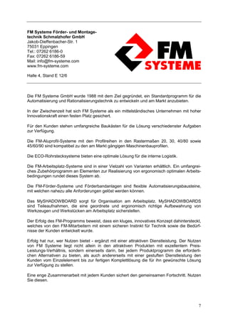 FM Systeme Förder- und Montage-
technik Schmalzhofer GmbH
Jakob-Dieffenbacher-Str. 1
75031 Eppingen
Tel.: 07262 6186-0
Fax: 07262 6186-59
Mail: info@fm-systeme.com
www.fm-systeme.com

Halle 4, Stand E 12/6



Die FM Systeme GmbH wurde 1988 mit dem Ziel gegründet, ein Standardprogramm für die
Automatisierung und Rationalisierungstechnik zu entwickeln und am Markt anzubieten.

In der Zwischenzeit hat sich FM Systeme als ein mittelständisches Unternehmen mit hoher
Innovationskraft einen festen Platz gesichert.

Für den Kunden stehen umfangreiche Baukästen für die Lösung verschiedenster Aufgaben
zur Verfügung.

Die FM-Aluprofil-Systeme mit den Profilreihen in den Rastermaßen 20, 30, 40/80 sowie
45/60/90 sind kompatibel zu den am Markt gängigen Maschinenbauprofilen.

Die ECO-Rohrstecksysteme bieten eine optimale Lösung für die interne Logistik.

Die FM-Arbeitsplatz-Systeme sind in einer Vielzahl von Varianten erhältlich. Ein umfangrei-
ches Zubehörprogramm an Elementen zur Realisierung von ergonomisch optimalen Arbeits-
bedingungen rundet dieses System ab.

Die FM-Förder-Systeme und Förderbandanlagen sind flexible Automatisierungsbausteine,
mit welchen nahezu alle Anforderungen gelöst werden können.

Das MySHADOWBOARD sorgt für Organisation am Arbeitsplatz. MySHADOWBOARDS
sind Teileaufnahmen, die eine geordnete und ergonomisch richtige Aufbewahrung von
Werkzeugen und Werkstücken am Arbeitsplatz sicherstellen.

Der Erfolg des FM-Programms beweist, dass ein kluges, innovatives Konzept dahintersteckt,
welches von den FM-Mitarbeitern mit einem sicheren Instinkt für Technik sowie die Bedürf-
nisse der Kunden entwickelt wurde.

Erfolg hat nur, wer Nutzen bietet - ergänzt mit einer attraktiven Dienstleistung. Der Nutzen
von FM Systeme liegt nicht allein in den attraktiven Produkten mit exzellentem Preis-
Leistungs-Verhältnis, sondern einerseits darin, bei jedem Produktprogramm die erforderli-
chen Alternativen zu bieten, als auch andererseits mit einer gestuften Dienstleistung den
Kunden vom Einzelelement bis zur fertigen Komplettlösung die für ihn gewünschte Lösung
zur Verfügung zu stellen.

Eine enge Zusammenarbeit mit jedem Kunden sichert den gemeinsamen Fortschritt. Nutzen
Sie diesen.




                                                                                          7
 