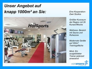 Unser Angebot auf
knapp 1000m² an Sie:   Eine Kooperation-
                       Zwei Studios

                       Größter Kursraum
                       der Region mit 26

           HofSports   Kursen/Woche

                       Wellness- Bereich
                       mit Sauna und
                       Ruhezone

                       Modernste Geräte
                       auf 350m²
                       Trainingsfläche

                       Mind. Ein
                       ausgebildeter
                       Trainer jederzeit
                       anwesend
 