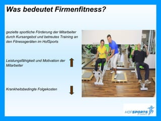 Was bedeutet Firmenfitness?


gezielte sportliche Förderung der Mitarbeiter
durch Kursangebot und betreutes Training an
den Fitnessgeräten im HofSports




Leistungsfähigkeit und Motivation der
Mitarbeiter




Krankheitsbedingte Folgekosten
 