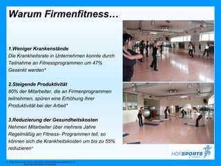 Warum Firmenfitness…


   1.Weniger Krankenstände
   Die Krankheitsrate in Unternehmen konnte durch
   Teilnahme an Fitnessprogrammen um 47%
   Gesenkt werden*

   2.Steigende Produktivität
   80% der Mitarbeiter, die an Firmenprogrammen
   teilnehmen, spüren eine Erhöhung ihrer
   Produktivität bei der Arbeit*

   3.Reduzierung der Gesundheitskosten
   Nehmen Mitarbeiter über mehrere Jahre
   Regelmäßig an Fitness- Programmen teil, so
   können sich die Krankheitskosten um bis zu 55%
   reduzieren*

vgl. hierzu: Ökonomischer Nutzen betrieblicher Gesundheitsförderung 2005/2006. EU-
                      Studie über Gesundheit am Arbeitsplatz
 