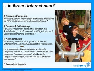 …in ihrem Unternehmen?

   4. Geringere Fluktuation
   Wechselquote bei Angestellten mit Fitness- Programm
   um 32% niedriger als bei anderen Mitarbeitern.*

   5. Bessere Arbeitsleistung
   75% aller Programm- Teilnehmer schätzen ihre
   Arbeitsleistung und Konzentrationsfähigkeit als durch
   Gesundheitsförderung erhöht ein.*

   6. Kostenersparnis
   Ein Fehltag eines AN kann, je nach Größe des
   Unternehmens, bis zu 500 EUR Kosten verursachen.

   Verringerung des Krankenstandes um jeweils
   1Tag/AN kann bei 100 Mitarbeitern 30.000 EUR/ Jahr
   einsparen. Auch verringert sich die Quote der
   Langzeiterkrankungen, welche 50% der Fehlzeiten
   ausmachen.*

   7. Steuerliche Aspekte

vgl. hierzu: Ökonomischer Nutzen betrieblicher Gesundheitsförderung 2005/2006. EU-
                      Studie über Gesundheit am Arbeitsplatz
 