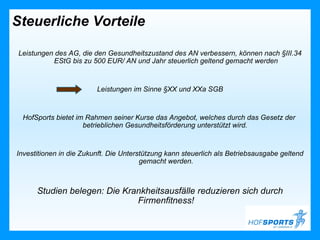 Steuerliche Vorteile

Leistungen des AG, die den Gesundheitszustand des AN verbessern, können nach §III.34
          EStG bis zu 500 EUR/ AN und Jahr steuerlich geltend gemacht werden


                         Leistungen im Sinne §XX und XXa SGB


 HofSports bietet im Rahmen seiner Kurse das Angebot, welches durch das Gesetz der
                    betrieblichen Gesundheitsförderung unterstützt wird.


Investitionen in die Zukunft. Die Unterstützung kann steuerlich als Betriebsausgabe geltend
                                        gemacht werden.



      Studien belegen: Die Krankheitsausfälle reduzieren sich durch
                              Firmenfitness!
 