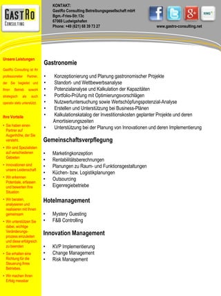 KONTAKT: 
GastRo Consulting Betreibungsgesellschaft mbH 
Bgm.-Fries-Str.13c 
67069 Ludwigshafen 
Phone: +49 (621) 68 39 73 27 www.gastro-consulting.net 
Gastronomie 
• Konzeptionierung und Planung gastronomischer Projekte 
• Standort- und Wettbewerbsanalyse 
• Potenzialanalyse und Kalkulation der Kapazitäten 
• Portfolio-Prüfung mit Optimierungsvorschlägen 
• Nutzwertuntersuchung sowie Wertschöpfungspotenzial-Analyse 
• Erstellen und Unterstützung bei Business-Plänen 
• Kalkulationskatalog der Investitionskosten geplanter Projekte und deren 
Amortisierungszeiten 
• Unterstützung bei der Planung von Innovationen und deren Implementierung 
Gemeinschaftsverpflegung 
• Marketingkonzeption 
• Rentabilitätsberechnungen 
• Planungen zu Raum- und Funktionsgestaltungen 
• Küchen- bzw. Logistikplanungen 
• Outsourcing 
• Eigenregiebetriebe 
Hotelmanagement 
• Mystery Guesting 
• F&B Controlling 
Innovation Management 
• KVP Implementierung 
• Change Management 
• Risk Management 
Unsere Leistungen 
GastRo Consulting ist Ihr 
professioneller Partner, 
der Sie begleitet und 
Ihren Betrieb sowohl 
strategisch als auch 
operativ stets unterstützt. 
Ihre Vorteile 
• Sie haben einen 
Partner auf 
Augenhöhe, der Sie 
versteht. 
• Wir sind Spezialisten 
auf verschiedenen 
Gebieten 
• Innovationen sind 
unsere Leidenschaft 
• Wir erkennen 
Potentiale, erfassen 
und bewerten Ihre 
Situation 
• Wir beraten, 
analysieren und 
realisieren mit Ihnen 
gemeinsam 
• Wir unterstützen Sie 
dabei, wichtige 
Veränderungs-prozess 
einzuleiten 
und diese erfolgreich 
zu beenden 
• Sie erhalten eine 
Richtung für die 
Steuerung Ihres 
Betriebes. 
• Wir machen Ihren 
Erfolg messbar 
 