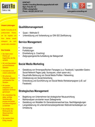 KONTAKT: 
GastRo Consulting Betreibungsgesellschaft mbH 
Bgm.-Fries-Str.13c 
67069 Ludwigshafen 
Phone: +49 (621) 68 39 73 27 www.gastro-consulting.net 
Qualitätsmanagement 
• Quasi – Methode © 
• Unterstützung und Vorbereitung zur DIN ISO Zertifizierung 
Service Management 
• Schulungen 
• Fortbildungen 
• Einarbeitung (s. Coaching) 
• Zielgruppengerechte Aufstellung der Belegschaft 
Social Media Marketing 
• Gestaltung von firmenspezifischen Fanpages (u.a. Facebook) / speziellen Gastro- 
Social Network Pages (yelp, foursquare, urban spoon etc.) 
• Dauerhafte Betreuung von Social Media Profilen / Networking 
• Initialisierung von Social Advertising 
• Entwicklung und Durchführung von Social Media Werbekampagnen (z.B. auf 
Facebook) 
Strategisches Management 
• Begleitung von Unternehmen bei strategischer Neuausrichtung 
• Marktanalysen anvisierter neuer Zielsegmente 
• Gestaltung von Modellen für Generationenwechsel bzw. Nachfolgereglungen 
• Langzeitplanung mit unternehmensübergreifenden Maßnahmenkatalogen zur 
Umsetzung 
Unsere Leistungen 
GastRo Consulting ist Ihr 
professioneller Partner, 
der Sie begleitet und 
Ihren Betrieb sowohl 
strategisch als auch 
operativ stets unterstützt. 
Ihre Vorteile 
• Sie haben einen 
Partner auf 
Augenhöhe, der Sie 
versteht. 
• Wir sind Spezialisten 
auf verschiedenen 
Gebieten 
• Innovationen sind 
unsere Leidenschaft 
• Wir erkennen 
Potentiale, erfassen 
und bewerten Ihre 
Situation 
• Wir beraten, 
analysieren und 
realisieren mit Ihnen 
gemeinsam 
• Wir unterstützen Sie 
dabei, wichtige 
Veränderungs-prozess 
einzuleiten 
und diese erfolgreich 
zu beenden 
• Sie erhalten eine 
Richtung für die 
Steuerung Ihres 
Betriebes. 
• Wir machen Ihren 
Erfolg messbar 
 