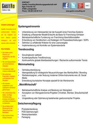 KONTAKT: 
GastRo Consulting Betreibungsgesellschaft mbH 
Bgm.-Fries-Str.13c 
67069 Ludwigshafen 
Phone: +49 (621) 68 39 73 27 www.gastro-consulting.net 
Systemgastronomie 
• Unterstützung von Interessenten bei der Auswahl eines Franchise-Systems 
• Erstellung umfassender Modell-Entwürfe als Basis für Franchising-Vorhaben 
• Betriebswirtschaftliche Fundierung von Franchising-Geschäftsmodellen 
• Entwicklung von Handbüchern und Katalogen mit Prozessbeschreibungen / SOPs 
• Definition zu erfüllender Kriterien für eine Lizenzvergabe 
• Implementierung und Kontrolle von Systemstandards 
Trendscouting 
• Scoutingtouren weltweit 
• Kundenspezifische Trendforschung 
• Kontinuierliche globale Marktbeobachtungen / Recherche aufkommender Trends 
Weinmarketing 
• Vertriebsunterstützung 
• Ideengestaltung für strategische Neuausrichtungen des Marktauftritts / Branding 
• Werbekampagnen, unter Nutzung moderner Online-Instrumente wie z.B. Social 
Media 
• Entwicklung touristischer Konzepte speziell für die Weinbranche 
„WeinWirtschaft“ 
• Betriebswirtschaftliche Analyse und Beratung von Weingütern 
• Konzeption von Weingastronomie-Projekten (Vinothek, Weinbar, Straußwirtschaft 
o.ä.) 
• Umgestaltung oder Optimierung bestehender gastronomischer Projekte 
Zwischenverpflegung 
• Produktentwicklung 
• POS-Optimierungen 
• Warenpräsentation 
• Packaging 
Unsere Leistungen 
GastRo Consulting ist Ihr 
professioneller Partner, 
der Sie begleitet und 
Ihren Betrieb sowohl 
strategisch als auch 
operativ stets unterstützt. 
Ihre Vorteile 
• Sie haben einen 
Partner auf 
Augenhöhe, der Sie 
versteht. 
• Wir sind Spezialisten 
auf verschiedenen 
Gebieten 
• Innovationen sind 
unsere Leidenschaft 
• Wir erkennen 
Potentiale, erfassen 
und bewerten Ihre 
Situation 
• Wir beraten, 
analysieren und 
realisieren mit Ihnen 
gemeinsam 
• Wir unterstützen Sie 
dabei, wichtige 
Veränderungs-prozess 
einzuleiten 
und diese erfolgreich 
zu beenden 
• Sie erhalten eine 
Richtung für die 
Steuerung Ihres 
Betriebes. 
• Wir machen Ihren 
Erfolg messbar 
 