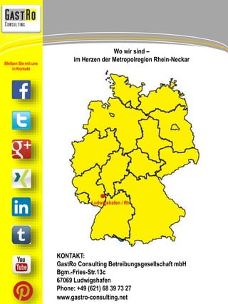 Wo wir sind – 
im Herzen der Metropolregion Rhein-Neckar 
KONTAKT: 
GastRo Consulting Betreibungsgesellschaft mbH 
Bgm.-Fries-Str.13c 
67069 Ludwigshafen 
Phone: +49 (621) 68 39 73 27 
www.gastro-consulting.net 
Bleiben Sie mit uns 
in Kontakt 
