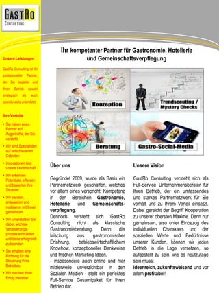 Über uns 
Gegründet 2009, wurde als Basis ein 
Partnernetzwerk geschaffen, welches 
vor allem eines verspricht: Kompetenz 
in den Bereichen Gastronomie, 
Hotellerie und Gemeinschafts-verpflegung. 
Dennoch versteht sich GastRo 
Consulting nicht als klassische 
Gastronomieberatung. Denn die 
Mischung aus gastronomischer 
Erfahrung, betriebswirtschaftlichem 
Knowhow, konzeptioneller Denkweise 
und frischen Marketing-Ideen, 
- insbesondere auch online und hier 
mittlerweile unverzichtbar in den 
Sozialen Medien - stellt ein perfektes 
Full-Service Gesamtpaket für Ihren 
Betrieb dar. 
Unsere Vision 
GastRo Consulting versteht sich als 
Full-Service Unternehmensberater für 
Ihren Betrieb, der ein umfassendes 
und starkes Partnernetzwerk für Sie 
vorhält und zu Ihrem Vorteil einsetzt. 
Dabei gereicht der Begriff Kooperation 
zu unserer obersten Maxime. Denn nur 
gemeinsam, also unter Einbezug des 
individuellen Charakters und der 
speziellen Werte und Bedürfnisse 
unserer Kunden, können wir jeden 
Betrieb in die Lage versetzen, so 
aufgestellt zu sein, wie es heutzutage 
sein muss: 
ideenreich, zukunftsweisend und vor 
allem profitabel! 
Unsere Leistungen 
GastRo Consulting ist Ihr 
professioneller Partner, 
der Sie begleitet und 
Ihren Betrieb sowohl 
strategisch als auch 
operativ stets unterstützt. 
Ihre Vorteile 
• Sie haben einen 
Partner auf 
Augenhöhe, der Sie 
versteht. 
• Wir sind Spezialisten 
auf verschiedenen 
Gebieten 
• Innovationen sind 
unsere Leidenschaft 
• Wir erkennen 
Potentiale, erfassen 
und bewerten Ihre 
Situation 
• Wir beraten, 
analysieren und 
realisieren mit Ihnen 
gemeinsam 
• Wir unterstützen Sie 
dabei, wichtige 
Veränderungs-prozess 
einzuleiten 
und diese erfolgreich 
zu beenden 
• Sie erhalten eine 
Richtung für die 
Steuerung Ihres 
Betriebes. 
• Wir machen Ihren 
Erfolg messbar 
Ihr kompetenter Partner für Gastronomie, Hotellerie 
und Gemeinschaftsverpflegung 
 