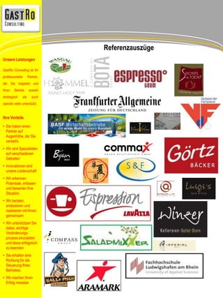 Referenzauszüge 
Unsere Leistungen 
GastRo Consulting ist Ihr 
professioneller Partner, 
der Sie begleitet und 
Ihren Betrieb sowohl 
strategisch als auch 
operativ stets unterstützt. 
Ihre Vorteile 
• Sie haben einen 
Partner auf 
Augenhöhe, der Sie 
versteht. 
• Wir sind Spezialisten 
auf verschiedenen 
Gebieten 
• Innovationen sind 
unsere Leidenschaft 
• Wir erkennen 
Potentiale, erfassen 
und bewerten Ihre 
Situation 
• Wir beraten, 
analysieren und 
realisieren mit Ihnen 
gemeinsam 
• Wir unterstützen Sie 
dabei, wichtige 
Veränderungs-prozess 
einzuleiten 
und diese erfolgreich 
zu beenden 
• Sie erhalten eine 
Richtung für die 
Steuerung Ihres 
Betriebes. 
• Wir machen Ihren 
Erfolg messbar 
 