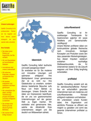 ideenreich 
GastRo Consulting liefert taufrische 
und exakt passgenaue Ideen! 
So erarbeiten wir für Sie moderne 
und innovative Lösungen und 
optimieren erfolgreich Ihre 
Marktpräsens! Unser gemeinsames 
Ziel ist es nicht nur, Ihre 
Gästestruktur zu erweitern, sondern 
ebenso bestehende Besucher aufs 
Neue von Ihrem Betrieb zu 
überzeugen. Unsere Entwürfe sind 
dabei von Impressionen beeinflusst, 
die wir uns von gastronomischen 
Unternehmungen auf der ganzen 
Welt zu Eigen machen. Wir 
erarbeiten eine gemeinsame Idee, 
welche die Attraktivität Ihres 
Unternehmens steigert und Sie 
deutlich von Mitbewerbern abhebt. 
zukunftsweisend 
GastRo Consulting ist Ihr 
erstklassiger Trendexperte für 
Gastronomien jeglicher Art sowie 
Hotellerie und Gemeinschafts-verpflegung! 
Unsere Klienten profitieren dabei von 
kontinuierlicher globaler Recherche 
nach innovativen, trendigen 
Konzepten und Produkten sowie den 
dazu passenden Marketingstrategien. 
Aus diesen Impulsen wiederum 
entstehen nachhaltige 
Wettbewerbsvorteile, die Ihr 
Unternehmen bestens für die Zukunft 
wappnen und Ihren Erfolg langfristig 
sicherstellen 
profitabel 
GastRo Consulting versteht sich als 
Ihr betriebswirtschaftlicher Partner! 
Nur ein wirtschaftlich gesundes 
Unternehmen kann ein modernes und 
zukunftsweisendes Konzept 
erfolgreich realisieren und betreiben. 
Wir unterstützen unsere Kunden 
dabei, ihre Organisation und 
sämtliche Prozesse so effizient wie 
möglich zu gestalten und somit das 
gesamte Unternehmen profitabel zu 
führen. 
Unsere Leistungen 
GastRo Consulting ist Ihr 
professioneller Partner, 
der Sie begleitet und 
Ihren Betrieb sowohl 
strategisch als auch 
operativ stets unterstützt. 
Ihre Vorteile 
• Sie haben einen 
Partner auf 
Augenhöhe, der Sie 
versteht. 
• Wir sind Spezialisten 
auf verschiedenen 
Gebieten 
• Innovationen sind 
unsere Leidenschaft 
• Wir erkennen 
Potentiale, erfassen 
und bewerten Ihre 
Situation 
• Wir beraten, 
analysieren und 
realisieren mit Ihnen 
gemeinsam 
• Wir unterstützen Sie 
dabei, wichtige 
Veränderungs-prozess 
einzuleiten 
und diese erfolgreich 
zu beenden 
• Sie erhalten eine 
Richtung für die 
Steuerung Ihres 
Betriebes. 
• Wir machen Ihren 
Erfolg messbar 
 