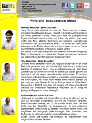 KONTAKT: 
GastRo Consulting Betreibungsgesellschaft mbH 
Bgm.-Fries-Str.13c 
67069 Ludwigshafen 
Phone: +49 (621) 68 39 73 27 www.gastro-consulting.net 
Wer wir sind – kreativ, kompetent, erfahren 
Wannathi Rottmüller – Senior Consultant 
„Neue Trends sowie innovative Konzepte der Gastronomie und Hotellerie, 
verbunden mit erstklassigem Service. - Speziell in den letzten Jahren konnte ich 
auf meinen zahlreichen Scouting Touren durch Asien die außergewöhnliche 
Experimentierfreude hautnah erfahren und spüren. Hier entdeckt man immer 
wieder aufs Neue absolute Benchmarks der Kategorien „szenig-trendige 
Gastronomien“ und „zukunftsvisionäre Hotels“. So können Sie bereits heute 
vielversprechende Trends erleben, die erst Jahre später bei uns in Europa 
gewinnbringend als gefeierte „Innovationen“ etabliert werden. 
Aus diesem Grund legen mittlerweile auch vermehrt international erfolgreiche 
Player der Gastronomie und Hotellerie ihren Expansionsschwerpunkt nach Asien 
und erobern mit dort gereiften Konzepten den globalen Markt.“ 
Timo Eigeldinger – Senior Consultant 
„Während meiner zahlreichen Reisen und Tätigkeiten in aller Welt bin ich zu der 
Erkenntnis gekommen, dass der deutsche Wein international - insbesondere 
allerdings im asiatischen Raum - mehr als unterrepräsentiert ist. Doch dieser 
Zustand muss sich ändern! Ich habe es mir deshalb zur Aufgabe gemacht, Sie 
bestmöglich auf die neuen, herausfordernden Absatzmärkte Südostasiens 
vorzubereiten und in Ihrem Exportvorhaben zu unterstützen. Unsere Analysen vor 
Ort haben ergeben, dass diese „neuen Märkte“ hohes Potential besitzen und 
gleichzeitig sehr gute Chancen für Sie als Erzeuger deutscher Weine bieten. 
Insbesondere in Thailand, Hong Kong und Singapur sind bislang weitestgehend 
verkannte und unterschätzte Absatzmärkte vorzufinden, die es künftig mit 
gesteigertem Engagement zu erschließen gilt“. 
Christoph Weber - Junior Consultant 
„Jedes noch so innovative und moderne Konzept ist nur so erfolgreich, wie es 
auch die notwendigen Gästeanzahlen generiert und Frequenzen sicherstellt. 
Neue Kommunikationskanäle, wie z.B. die sozialen Medien, bieten hier etwa 
künftig eine tolle Möglichkeit, die Voraussetzungen für eine erfolgreiche 
gastronomische Unternehmung zu schaffen. Mindestens ebenso wichtig sind 
ausgefallene und einzigartige Verkaufsstrategien Ihres Geschäftes oder 
Restaurants, die es Ihnen ermöglichen, dauerhaft attraktiv zu bleiben. 
Design, Medium und Sprache sind heutzutage die Erfolgsfaktoren eines 
zeitgemäß fortschrittlichen Betriebes.“ 
 