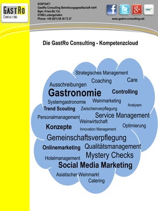 KONTAKT: 
GastRo Consulting Betreibungsgesellschaft mbH 
Bgm.-Fries-Str.13c 
67069 Ludwigshafen 
Phone: +49 (621) 68 39 73 27 www.gastro-consulting.net 
Die GastRo Consulting - Kompetenzcloud 
Strategisches Management 
Gastronomie Controlling 
Analysen 
Ausschreibungen 
Coaching 
Weinmarketing 
Zwischenverpflegung 
Service Management 
Systemgastronomie 
Trend Scouting 
Weinwirtschaft 
Innovation Management Konzepte 
Gemeinschaftsverpflegung 
Asiatischer Weinmarkt 
Care 
Catering 
Hotelmanagement 
Mystery Checks 
Onlinemarketing 
Optimierung 
Personalmanagement 
Qualitätsmanagement 
Social Media Marketing 
 