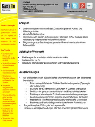 KONTAKT: 
GastRo Consulting Betreibungsgesellschaft mbH 
Bgm.-Fries-Str.13c 
67069 Ludwigshafen 
Phone: +49 (621) 68 39 73 27 www.gastro-consulting.net 
Analysen 
• Untersuchung der Funktionalität bzw. Zweckmäßigkeit von Aufbau- und 
Ablauforganisation 
• Wirtschaftlichkeitsanalyse 
• Identifikation von Stärken, Schwächen und Potentialen (SWAT-Analyse) sowie 
Ausarbeitung entsprechender Maßnahmenkataloge 
• Zielgruppengenaue Gestaltung des gesamten Unternehmens sowie dessen 
Außenauftritts 
Asiatischer Weinmarkt 
• Marktanalyse der anvisierten asiatischen Absatzmärkte 
• Kontaktaufbau vor Ort 
• Vorstellung interkultureller Besonderheiten und Vorbereitungsbriefing 
Ausschreibungen 
• Wir unterstützen sowohl ausschreibende Unternehmen als auch sich bewerbende 
Dienstleister: 
• Entscheidungshilfe bei der Wahl der Bewirtschaftungsweise (Eigenregie 
oder Outsourcing) 
• Eruierung der zu erbringenden Leistungen in Quantität und Qualität 
• Definition der genauen Auswahlkriterien und Entscheidungsfaktoren 
• Erstellung sowie adäquate Publikation der Ausschreibungsunterlagen 
• Beurteilung der eingehenden Angebote sowie Prüfung der Kandidaten 
• Machbarkeits- und Mitbewerberanalyse für interessierte Dienstleister 
• Erstellung der Bieterunterlagen und entsprechender Präsentationen 
• Ausgestaltung bzw. Prüfung der Vertragsentwürfe 
• Beratung in Vertragsverhandlungen oder falls erwünscht gänzlich Übernahme 
Unsere Leistungen 
GastRo Consulting ist Ihr 
professioneller Partner, 
der Sie begleitet und 
Ihren Betrieb sowohl 
strategisch als auch 
operativ stets unterstützt. 
Ihre Vorteile 
• Sie haben einen 
Partner auf 
Augenhöhe, der Sie 
versteht. 
• Wir sind Spezialisten 
auf verschiedenen 
Gebieten 
• Innovationen sind 
unsere Leidenschaft 
• Wir erkennen 
Potentiale, erfassen 
und bewerten Ihre 
Situation 
• Wir beraten, 
analysieren und 
realisieren mit Ihnen 
gemeinsam 
• Wir unterstützen Sie 
dabei, wichtige 
Veränderungs-prozess 
einzuleiten 
und diese erfolgreich 
zu beenden 
• Sie erhalten eine 
Richtung für die 
Steuerung Ihres 
Betriebes. 
• Wir machen Ihren 
Erfolg messbar 
 