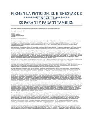 FIRMEN LA PETICION, EL BIENESTAR DE
       *******VENEZUELA*******
    ES PARA TI Y PARA TI TAMBIEN.
http://www.gopetition.com/petitions/carta-a-la-mesa-de-la-unidad-democr%C3%A1tica-dr-aristegu.html

Caracas, 12 de marzo de 2013

Señores
Miembros de la MUD
Candidato Henrique Capriles
Presentes.-

Estimados compatriotas y amigos:

Venezuela, nuestra patria, se encuentra ante una nueva encrucijada electoral. Ya el CNE, por boca de su Presidenta, convocó a elecciones presidenciales
para el próximo 14 de abril, con lo cual, de entrada, se viola lo dispuesto en el Artículo 233 de la Constitución, que textualmente ordena sostener
comicios a los treinta días consecutivos de producirse la falta absoluta del Primer Mandatario, declarada oficialmente el pasado 5 de marzo. Pero,
pasemos por alto tal irregularidad; puesto ¿qué significa una violación más a la Carta Magna, cuando ya se han contabilizado no menos de 170
transgresiones a la misma?

Pese a lo anterior, no queda más remedio que participar en dicho evento; aunque desde el pasado 9 de diciembre, este gobierno viene dando muestras -
según su inveterada y habitual conducta- del grosero ventajismo con el cual ha conducido todos los procesos electorales desde 1999 hasta la fecha.

Prueba de ello es que el sucesor designado a dedo por el anterior presidente, no estaba legalmente habilitado para ser candidato presidencial, a menos
que renunciare a su cargo de Vicepresidente Ejecutivo, tal como lo dispone en forma expresa el Artículo 229 de la Carta Magna. Esta disposición fue
obviada por el Tribunal Supremo de Justicia (TSJ), mediante una sentencia írrita. Además, con la finalidad de ganar tiempo para resolver las querellas
internas del PSUV y de apuntalar ilegalmente al Sr. Maduro, el TSJ modificó el contenido de la Constitución, al decidir que la juramentación del Presidente
Electo no era un requisito indispensable. Esa “doctrina” dio pie a una segunda decisión del Tribunal, cuyo fin fue impedir que el Presidente de la Asamblea
asumiera temporalmente la Primera Magistratura, como correspondía. Una vez más, quedó evidenciada la sumisión del TSJ y de todos los Poderes
Públicos a la voluntad del Poder Ejecutivo, manipulado a control remoto por los hermanos Castro.

Pero los abusos no acaban allí. Para asombro de todos, hemos visto y oído al Ministro de la Defensa y al Canciller apoyar públicamente al candidato oficial
y, por si no bastara, proferir amenazas contra los medios de comunicación, siendo imitados prontamente por la Presidenta del CNE.

Mientras se cometían estos abusos y violaciones, los venezolanos fuimos víctimas de un bochornoso espectáculo, escenificado por las máximas
autoridades nacionales, quienes durante meses mantuvieron desinformados a los ciudadanos sobre el verdadero estado de salud del Presidente Electo; lo
cual, unido a otras circunstancias ostensibles e inocultables, constituyen motivos para dudar sobre cómo, cuándo y dónde murió realmente el ex
presidente Chávez, y si se procedió a embalsamarlo antes de que su cuerpo fuera trasladado a Venezuela.

De ser así, estaríamos en presencia de un macabro aquelarre, utilizado por los hermanos Castro para sus ruines fines políticos, evidenciando el más
profundo desprecio por los restos mortales de quien fue su benefactor en todos los sentidos; en connivencia con quienes aspiran ser los sucesores del
difunto Presidente. Esto no merece mayores comentarios, pero retrata a la perfección la baja catadura moral de quienes son nuestros adversarios.

Dicho todo esto y dada la inexorabilidad de la celebración de elecciones presidenciales el 14 de abril, creemos procedente analizar algunos detalles sobre
tal eventualidad. A primera vista pareciera que la respuesta es obvia: tenemos que lanzar un candidato, puesto que de eso se trata el ejercicio de la
democracia. Sin embargo, es nuestro deber preguntarnos si están dadas las condiciones para sostener unas elecciones justas, libres y transparentes. Un
elevado número de ciudadanos considera que no es así. Dudan de los resultados oficiales de los comicios sostenidos desde 1999 hasta la fecha. Señalan
públicamente el abuso oficial, el ventajismo de los candidatos gubernamentales, la parcialidad del árbitro, un registro electoral adulterado, la coacción a
los electores, la compra de consciencias, y un sistema electrónico manipulable. Muchos sienten que hemos sido conducidos una y otra vez como borregos
al matadero, al haber aceptado siempre las condiciones impuestas, las cuales equivalen a sentarse a jugar póker o ajilei con un jugador tramposo, que
baraja y reparte las cartas, y encima las tiene marcadas.

Rechazamos la tesis según la cual cuestionar las irregularidades del sistema electoral ahuyenta a los votantes. Por el contrario, hay que hablarle claro a la
gente, decirle que estamos frente a un adversario desleal, que se niega entregar el poder, y que está dispuesto a mantenerlo a como dé lugar. Decir la
verdad a los ciudadanos constituye más bien un estimulo para una mayor concurrencia y vigilancia, y para que los espacios conquistados no sean simples
mendrugos lanzados al piso por el adversario, a fin simular que en Venezuela se practica la democracia, cuando en realidad desde hace 14 años venimos
soportando un régimen arbitrario, autoritario e inescrupuloso, carente de principios, constituido en su mayoría por personajes ignorantes, incapaces,
deshonestos, amorales; cuyos cabecillas aspiran instaurar en Venezuela un régimen totalitario de corte marxista, leninista y castrista. Por eso, debemos
cuidarnos mucho de no legitimarlos con nuestra conducta; lo cual nos obliga a denunciar las irregularidades de nuestro sistema electoral y a exigir
condiciones mínimas para reconocer los resultados de unos comicios.

El pasado 20 de febrero, quince diputados de la MUD acudieron al Consejo Nacional Electoral para solicitar una serie de condiciones mínimas, que
garanticen la realización de unas elecciones justas, libres y transparentes, entre las que se encuentran: el cese del ventajismo oficial, la eliminación de
las máquinas captahuellas, eliminación de las máquinas del Sistema de Identificación del Elector, el conteo de todas las boletas de votación, la
eliminación de ciertos centros de votación, el cese de la presencia de las milicias en el Plan República; y, dado que no queda tiempo para depurar el
Registro Electoral, al menos usar tinta realmente indeleble, que impida que doble o triple cedulados voten mas de una vez. A éstas habría que añadir
algunas otras exigencias lógicas, como por ejemplo, la remoción del Ministro de la Defensa, por haberse pronunciado a favor del candidato oficial.

Se trata de unas condiciones sencillas y razonables, que pueden implementarse en pocos días; por eso consideramos que el resto de la bancada
opositora, así como todos los partidos integrantes de la MUD, deben apoyar con entusiasmo la iniciativa de estos quince diputados, y poner como
requisito dichas exigencias, para reconocer los resultados que anuncie el CNE el próximo 14 de abril en la noche.

Nos dirigimos a ustedes, porque representan la unidad de casi todas las fuerzas políticas de la oposición, y cuentan con un indiscutible reconocimiento
nacional e internacional. Han logrado recientemente algo que parecía imposible, como fue la escogencia de un candidato único de oposición. Pero las
cosas han cambiado de tal manera que ustedes tienen el deber frente al país y frente a la historia de ir más allá de lo meramente electoral. Por eso, les
pedimos que asuman con decisión y valentía el reto que tenemos por delante: exijan el cumplimiento y la aplicación sincera de la Constitución; exijan de
 
