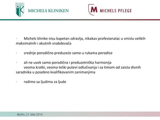 · Michels klinike nisu kapetan zdravlja, nikakav profesionalac u smislu velikih
maksimalnih i akutnih snabdevača
· srednje porodično preduzeće samo u rukama porodice
· ali ne uvek samo porodična i preduzetnička harmonija
veoma kratki, veoma teški putevi odlučivanja i sa timom od zaista divnih
saradnika u posebno kvalifikovanim zanimanjima
· radimo sa ljudima za ljude
 