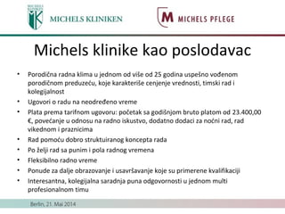 Michels klinike kao poslodavac
• Porodična radna klima u jednom od više od 25 godina uspešno vođenom
porodičnom preduzeću, koje karakteriše cenjenje vrednosti, timski rad i
kolegijalnost
• Ugovori o radu na neodređeno vreme
• Plata prema tarifnom ugovoru: početak sa godišnjom bruto platom od 23.400,00
€, povećanje u odnosu na radno iskustvo, dodatno dodaci za noćni rad, rad
vikednom i praznicima
• Rad pomoću dobro struktuiranog koncepta rada
• Po želji rad sa punim i pola radnog vremena
• Fleksibilno radno vreme
• Ponude za dalje obrazovanje i usavršavanje koje su primerene kvalifikaciji
• Interesantna, kolegijalna saradnja puna odgovornosti u jednom multi
profesionalnom timu
 