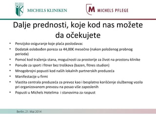 Dalje prednosti, koje kod nas možete
da očekujete
• Penzijsko osiguranje koje plaća poslodavac
• Dodatak oslobođen poreza sa 44,00€ mesečno (nakon položenog probnog
perioda)
• Pomoć kod traženja stana, mogućnosti za prostorije za život na prostoru klinike
• Ponude za sport i fitner bez troškova (bazen, fitnes studion)
• Mnogobrojni popusti kod naših lokalnih partnerskih preduzeća
• Manifestacije u firmi
• Vlastita centrala preduzeća za prevoz kao i besplatno korišćenje službenog vozila
pri organizovanom prevozu na posao više zaposlenih
• Popusti u Michels Hotelima i stanovima za raspust
 